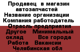 Продавец. в магазин автозапчастей › Название организации ­ Компания-работодатель › Отрасль предприятия ­ Другое › Минимальный оклад ­ 1 - Все города Работа » Вакансии   . Челябинская обл.,Еманжелинск г.